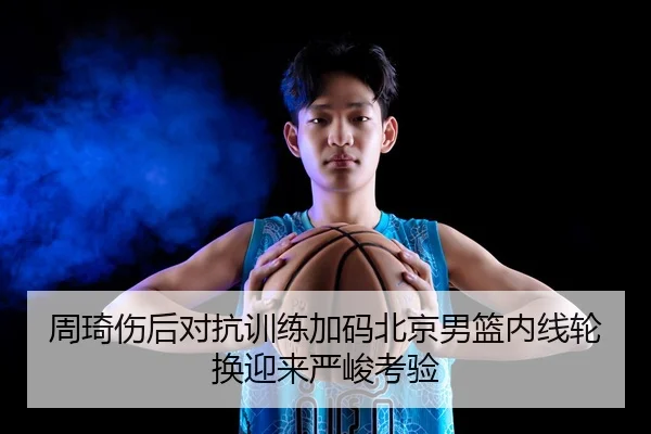 周琦伤后对抗训练加码北京男篮内线轮换迎来严峻考验